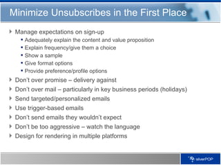Minimize Unsubscribes in the First Place Manage expectations on sign-up Adequately explain the content and value proposition Explain frequency/give them a choice Show a sample Give format options Provide preference/profile options Don’t over promise – delivery against  Don’t over mail – particularly in key business periods (holidays) Send targeted/personalized emails Use trigger-based emails Don’t send emails they wouldn’t expect Don’t be too aggressive – watch the language Design for rendering in multiple platforms 