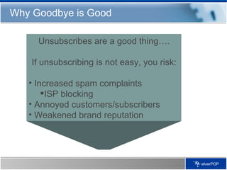 Why Goodbye is Good Unsubscribes are a good thing…. If unsubscribing is not easy, you risk: Increased spam complaints ISP blocking Annoyed customers/subscribers Weakened brand reputation 