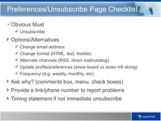 Preferences/Unsubscribe Page Checklist Obvious Must Unsubscribe Options/Alternatives Change email address Change format (HTML, text, mobile) Alternate channels (RSS, direct mail/catalog) Update profile/preferences (snow board vs down hill skiing) Frequency (e.g. weekly, monthly, etc) Ask why? (comments box, menu, check boxes) Provide a link/phone number to report problems Timing statement if not immediate unsubscribe 