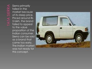 Sierra primarily
failed in the
market because
of its steep price.
Priced around Rs
5 lakh, the brand
failed to appeal
to the value
proposition of the
Indian consumer.
Sierra can be said
as a brand that
came too early.
The Indian market
was not ready for
this concept.
 