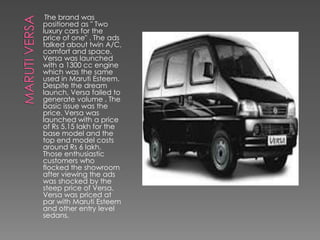 The brand was
positioned as " Two
luxury cars for the
price of one" . The ads
talked about twin A/C,
comfort and space.
Versa was launched
with a 1300 cc engine
which was the same
used in Maruti Esteem.
Despite the dream
launch, Versa failed to
generate volume . The
basic issue was the
price. Versa was
launched with a price
of Rs 5.15 lakh for the
base model and the
top end model costs
around Rs 6 lakh.
Those enthusiastic
customers who
flocked the showroom
after viewing the ads
was shocked by the
steep price of Versa.
Versa was priced at
par with Maruti Esteem
and other entry level
sedans.
 