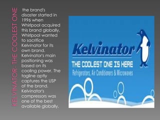 the brand's
disaster started in
1996 when
Whirlpool acquired
this brand globally.
Whirlpool wanted
to sacrifice
Kelvinator for its
own brand.
Kelvinator's main
positioning was
based on its
cooling power. The
tagline aptly
captures the USP
of the brand.
Kelvinator's
compressors was
one of the best
available globally.
 