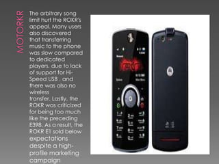 The arbitrary song
limit hurt the ROKR's
appeal. Many users
also discovered
that transferring
music to the phone
was slow compared
to dedicated
players, due to lack
of support for Hi-
Speed USB , and
there was also no
wireless
transfer. Lastly, the
ROKR was criticized
for being too much
like the preceding
E398. As a result, the
ROKR E1 sold below
expectations
despite a high-
profile marketing
campaign
 