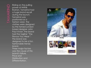Riding on the pulling
power of Hrithik
Roshan, Tamarind had
a huge brand recall
during the launch.
Tamarind was
positioned as a
fashion wear. The
clothes were designed
by the famed London
based designer John
Paul Vivian. The brand
had the tagline " The
Flavour You Wear ".
The brand was
designed to be a fun,
fashionable trendy
brand.
Three major factors
was the cause of this
brand's failure.
Price and
Distribution and
Differentiation.
 