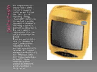 This unique brand is a
classic case of entire
marketing mix gone
awfully wrong. A good
idea killed by poor
marketing strategy.
 The small TV market was
the most price sensitive
one and customers was
not willing to pay 40 %
premium for colour alone.
The brand failed to
convince the TG on the
value proposition of the
brand.
There was segmentation
issue also playing spoil
sport. Candy was not
focused on the TG
because some where the
brand wanted to attract
the replacement market (
New TV for Old) rather
than positioning itself as a
second TV. This put
additional volume
pressure on the brand
which was at best a
Niche brand.
 