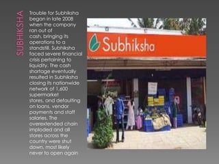 Trouble for Subhiksha
began in late 2008
when the company
ran out of
cash, bringing its
operations to a
standstill. Subhiksha
faced severe financial
crisis pertaining to
liquidity. The cash
shortage eventually
resulted in Subhiksha
closing its nationwide
network of 1,600
supermarket
stores, and defaulting
on loans, vendor
payments and staff
salaries. The
overextended chain
imploded and all
stores across the
country were shut
down, most likely
never to open again
 