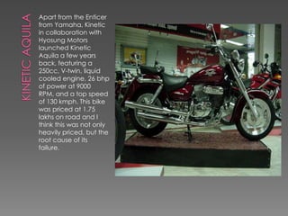 Apart from the Enticer
from Yamaha, Kinetic
in collaboration with
Hyosung Motors
launched Kinetic
Aquila a few years
back, featuring a
250cc, V-twin, liquid
cooled engine, 26 bhp
of power at 9000
RPM, and a top speed
of 130 kmph. This bike
was priced at 1.75
lakhs on road and I
think this was not only
heavily priced, but the
root cause of its
failure.
 