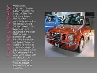 Maruti Suzuki
launched a limited
edition model of the
mega hit Zen. The
Indian car buyer is
known to be
potentially resistant to
retro looks when it
comes down to cars.
Zen classic was
launched in the year
2000, when its
competitors were
catching the Indian
car buyer. The mass
wanted to switch to
more technological
advancements in their
four wheelers. This is
what went wrong with
this product. Zen
classic design was
more to attract
eastern European
countries.
 