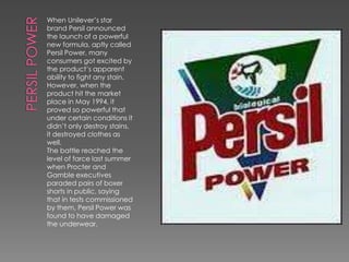 When Unilever’s star
brand Persil announced
the launch of a powerful
new formula, aptly called
Persil Power, many
consumers got excited by
the product’s apparent
ability to fight any stain.
However, when the
product hit the market
place in May 1994, it
proved so powerful that
under certain conditions it
didn’t only destroy stains,
it destroyed clothes as
well.
The battle reached the
level of farce last summer
when Procter and
Gamble executives
paraded pairs of boxer
shorts in public, saying
that in tests commissioned
by them, Persil Power was
found to have damaged
the underwear.
 
