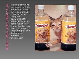The worst of all bad
ideas must surely be
the Thirsty Cat! and
Thirsty Dog! brands
of bottled water
designed for
pampered pets.
Although the water
came in such ‘thirst-
quenching’ flavours
as Crispy Beef and
Tangy Fish, pets and
their owners
remained
unimpressed.
 