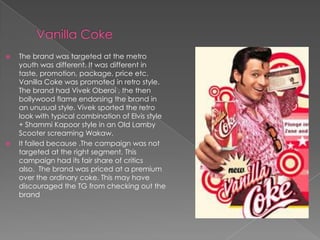    The brand was targeted at the metro
    youth was different. It was different in
    taste, promotion, package, price etc.
    Vanilla Coke was promoted in retro style.
    The brand had Vivek Oberoi , the then
    bollywood flame endorsing the brand in
    an unusual style. Vivek sported the retro
    look with typical combination of Elvis style
    + Shammi Kapoor style in an Old Lamby
    Scooter screaming Wakaw.
   It failed because .The campaign was not
    targeted at the right segment. This
    campaign had its fair share of critics
    also. The brand was priced at a premium
    over the ordinary coke. This may have
    discouraged the TG from checking out the
    brand
 