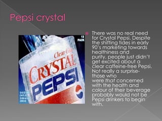    There was no real need
    for Crystal Pepsi. Despite
    the shifting tides in early
    90’s marketing towards
    healthiness and
    purity, people just didn’t
    get excited about a
    clear caffeine-free Pepsi.
    Not really a surprise-
    those who
    were that concerned
    with the health and
    colour of their beverage
    probably would not be
    Pepsi drinkers to begin
    with.
 
