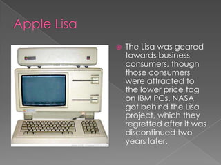    The Lisa was geared
    towards business
    consumers, though
    those consumers
    were attracted to
    the lower price tag
    on IBM PCs. NASA
    got behind the Lisa
    project, which they
    regretted after it was
    discontinued two
    years later.
 