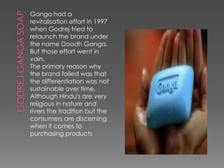 Ganga had a
revitalisation effort in 1997
when Godrej tried to
relaunch the brand under
the name Doodh Ganga.
But those effort went in
vain.
The primary reason why
the brand failed was that
the differentiation was not
sustainable over time.
Although Hindu's are very
religious in nature and
rivers the tradition but the
consumers are discerning
when it comes to
purchasing products
 