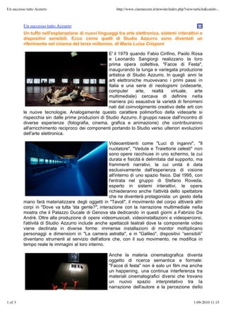 Un successo tutto Azzurro                               http://www.cinemecum.it/newsite/index.php?view=article&catid=...



          Un successo tutto Azzurro
          Un tuffo nell'esplorazione di nuovi linguaggi tra arte elettronica, sistemi interattivi e
          dispositivi sensibili. Ecco come quelli di Studio Azzurro sono diventati un
          riferimento nel cinema del terzo millennio. di Maria Luisa Crisponi

                                                    E' il 1979 quando Fabio Cirifino, Paolo Rosa
                                                    e Leonardo Sangiorgi realizzano la loro
                                                    prima opera collettiva, "Facce di Festa",
                                                    inaugurando la lunga e variegata produzione
                                                    artistica di Studio Azzurro. In quegli anni le
                                                    arti elettroniche muovevano i primi passi in
                                                    Italia e una serie di neologismi (videoarte,
                                                    computer       arte,  realtà   virtuale,    arte
                                                    multimediale) cercava di definire nella
                                                    maniera più esaustiva la varietà di fenomeni
                                                    nati dal coinvolgimento creativo delle arti con
          le nuove tecnologie. Analogamente questo carattere polimorfico della videoarte si
          rispecchia sin dalle prime produzioni di Studio Azzurro. Il gruppo nasce dall'incontro di
          diverse esperienze (fotografia, cinema, grafica e animazione) che contribuiranno
          all'arricchimento reciproco dei componenti portando lo Studio verso ulteriori evoluzioni
          dell'arte elettronica.

                                                     Videoambienti come "Luci di inganni", "Il
                                                     nuotatore", "Vedute e Traiettorie celesti" non
                                                     sono opere racchiuse in uno schermo, la cui
                                                     durata e fisicità è delimitata dal supporto, ma
                                                     frammenti narrativi, la cui unità è data
                                                     esclusivamente dall'esperienza di visione
                                                     all'interno di uno spazio fisico. Dal 1995, con
                                                     l'entrata nel gruppo di Stefano Roveda,
                                                     esperto in sistemi interattivi, le opere
                                                     richiederanno anche l'attività dello spettatore
                                                     che ne diventerà protagonista: un gesto della
          mano farà materializzare degli oggetti in "Tavoli", il movimento del corpo attiverà altri
          corpi in "Dove va tutta 'sta gente?", interazione con la narrazione multimediale nella
          mostra che il Palazzo Ducale di Genova sta dedicando in questi giorni a Fabrizio De
          Andrè. Oltre alla produzione di opere videomusicali, videoinstallazioni e videopercorsi,
          l'attività di Studio Azzurro include anche spettacoli teatrali dove la componente video
          viene declinata in diverse forme: immense installazioni di monitor moltiplicano
          personaggi e dimensioni in "La camera astratta", e in "Galileo", dispositivi “sensibili”
          diventano strumenti al servizio dell'attore che, con il suo movimento, ne modifica in
          tempo reale le immagini al loro interno.

                                                    Anche la materia cinematografica diventa
                                                    oggetto di ricerca semantica e formale:
                                                    "Facce di festa" non è solo un film ma anche
                                                    un happening, una continua interferenza tra
                                                    materiali cinematografici diversi che trovano
                                                    un nuovo spazio interpretativo tra la
                                                    narrazione dell'autore e la percezione dello


1 of 3                                                                                                  1-09-2010 11:15
 