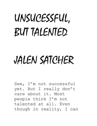 UNSUCESSFUL,
BUT TALENTED
JALEN SATCHER
See, I’m not successful
yet. But I really don’t
care about it. Most
people think I’m not
talented at all. Even
though in reality, I can
 