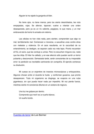 Alguien le ha rajado la garganta al líder.
No tiene ojos, no tiene manos; pero los siento desorbitados, las noto
empapadas, rojas. Se aferran, taponan; vuelve a intentar una orden
desesperada, pero ya es un río caliente, pegajoso, lo que mana, y un mar
embravecido de horror lo arrastra sin retorno.
Las células no han visto nada, pero sienten, comprenden que algo va
mal, terriblemente mal. Comienzan a moverse, a sacudirse unas contra otras
con malestar y violencia. En el caos resultante, en la oscuridad de su
entendimiento, se desligan, se separan cada vez más lejos. Pronto recuerdan
el frío, el vacío, que las condujo a unirse. Pero no escuchan ninguna voz, nada
que las dirija. El líder ha callado; y en ese silencio sólo pueden sentir un terror
pulsante y desconocido. Demasiado tarde, serán conscientes de su irreparable
error: la perdición es inevitable caminando sin compañía. El ejercito comienza
su disolución.
Mi cuerpo es un enjambre de insectos microscópicos y enloquecidos.
Algunos chocan entre sí durante la huida y conforman gusanos, que pronto
desaparecen. Todo mi organismo se disgrega, se evapora en una nube
gigantesca, sin que pueda hacer nada por impedirlo. Mi voz pierde fuerza,
mientras siento mi conciencia diluirse en un océano de negrura.
Una luz me golpea por dentro.
Comprendo que morir es un sueño blanco.
Un sueño lúcido.
Cuentos de terror de Luis Bermer
 