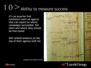 The Setup It’s no surprise that marketers want an agency that can report on where campaigns succeeded, fell short and where they should be fine-tuned 65% ranked analytics at the top of their agency wish list Image by Jenica26 via Flickr 10> Ability to measure success 