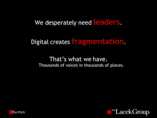 The Pitch We desperately need  leaders . Digital creates  fragmentation . That’s what we have. Thousands of voices in thousands of places. 