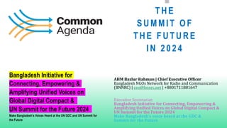 THE
SUMMIT O F
THE FUTURE
IN 2024
AHM Bazlur Rahman | Chief Executive Officer
Bangladesh NGOs Network for Radio and Communication
(BNNRC) | ceo@bnnrc.net | +8801711881647
Executive Secretariat:
Bangladesh Initiative for Connecting, Empowering &
Amplifying Unified Voices on Global Digital Compact &
UN Summit for the Future 2024
Make Bangladesh’s voice heard at the GDC &
Summit for the Future
Bangladesh Initiative for
Connecting, Empowering &
Amplifying Unified Voices on
Global Digital Compact &
UN Summit for the Future 2024
Make Bangladesh’s Voices Heard at the UN GDC and UN Summit for
the Future
 