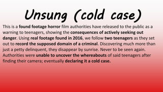 Unsung (cold case)
This is a found footage horror film authorities have released to the public as a
warning to teenagers, showing the consequences of actively seeking out
danger. Using real footage found in 2016, we follow two teenagers as they set
out to record the supposed domain of a criminal. Discovering much more than
just a petty delinquent, they disappear by sunrise. Never to be seen again.
Authorities were unable to uncover the whereabouts of said teenagers after
finding their camera; eventually declaring it a cold case.
 