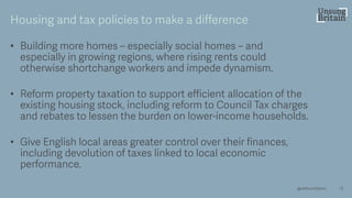 • Building more homes – especially social homes – and
especially in growing regions, where rising rents could
otherwise shortchange workers and impede dynamism.
• Reform property taxation to support efficient allocation of the
existing housing stock, including reform to Council Tax charges
and rebates to lessen the burden on lower -income households.
• Give English local areas greater control over their finances,
including devolution of taxes linked to local economic
performance.
13
Housing and tax policies to make a difference
@resfoundation
 