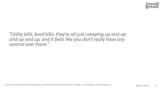 “Utility bills, food bills: they’re all just creeping up and up
and up and up, and it feels like you don’t really have any
control over them.”
15
@resfoundation
Quotes from qualitative workshop in Warrington in September 2025, part of the Resolution Foundation’s ‘Unsung Britain’ resea rch programme.
 