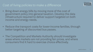 • Bring down energy bills by moving more of the cost of
government policy into general taxation. Develop the data
infrastructure required to deliver support targeted on both
income and energy needs.
• Reduce the transport costs for lower -income families, through
better targeting of discounted bus passes.
• The Competition and Markets Authority should investigate
areas where markets are not providing fair prices, and where
consumers find it hard to exercise choice effectively.
17
Cost of living policies to make a difference
@resfoundation
 