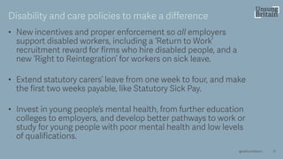 • New incentives and proper enforcement so all employers
support disabled workers, including a ‘Return to Work’
recruitment reward for firms who hire disabled people, and a
new ‘Right to Reintegration’ for workers on sick leave.
• Extend statutory carers’ leave from one week to four, and make
the first two weeks payable, like Statutory Sick Pay.
• Invest in young people’s mental health, from further education
colleges to employers, and develop better pathways to work or
study for young people with poor mental health and low levels
of qualifications.
21
Disability and care policies to make a difference
@resfoundation
 