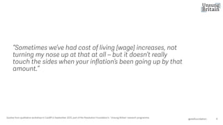 “Sometimes we’ve had cost of living [wage] increases, not
turning my nose up at that at all – but it doesn’t really
touch the sides when your inflation’s been going up by that
amount.”
4
@resfoundation
Quotes from qualitative workshop in Cardiff in September 2025, part of the Resolution Foundation’s ‘Unsung Britain’ research programme.
 