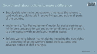 • Supply -side reforms to boost growth, increase the returns to
paid work and, ultimately, improve living standards in all parts
of the country.
• Implement a ‘Fair Pay Agreement’ model for social care to set
minimum standards for pay and other conditions, and extend it
to other sectors with acute labour market issues.
• Enforce workers’ labour market rights, including the new rights
to a contract reflecting workers’ usual work patterns and
advance notice of shift changes.
6
Growth and labour policies to make a difference
@resfoundation
 
