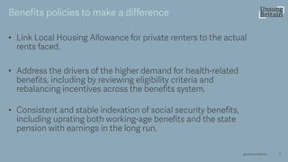 • Link Local Housing Allowance for private renters to the actual
rents faced.
• Address the drivers of the higher demand for health -related
benefits, including by reviewing eligibility criteria and
rebalancing incentives across the benefits system.
• Consistent and stable indexation of social security benefits,
including uprating both working -age benefits and the state
pension with earnings in the long run.
9
Benefits policies to make a difference
@resfoundation
 
