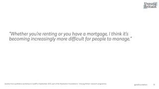 “Whether you’re renting or you have a mortgage, I think it’s
becoming increasingly more difficult for people to manage.”
10
@resfoundation
Quotes from qualitative workshop in Cardiff in September 2025, part of the Resolution Foundation’s ‘Unsung Britain’ research programme.
 
