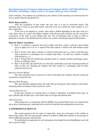 International Journal of Computer Engineering and Technology (IJCET), ISSN 0976-6367(Print), 
ISSN 0976 - 6375(Online), Volume 5, Issue 11, November (2014), pp. 57-64 © IAEME 
check similarity. Two subtrees are considered as peer subtrees if the matching score between the two 
trees is greater than the threshold (0.5). 
62 
Matrix Representation : 
After the recognition of peer nodes, the next step is to get an associated matrix. The 
algorithm tries to form an associated matrix such that every row contain the same symbol, or it is 
basic typed data. 
If the row is not aligned in a matrix, then node is shifted depending on the span value of a 
node. Span value of a node is the highest number of the diverse nodes between any two successive 
occurrences of the node in each column plus one. Use of following rules is done in order to 
determine a column to be shifted from the current row r and for identifying required shift distance. 
Rules for Matrix Association: 
• Rule 1: A column is selected, from left to right, such that a node n with the same symbol 
exists at upper row r1  r-r1  span(n).Then that column is shifted with shift distance equal 
to 1. 
• Rule 2: If rule 1 fails, then a column c is selected with nearest row rdown from r such that same 
node is present in a subsequent row or column other than c. In such case, column is shifted 
with distance rdown-r. 
• Rule 3: If both rules R1 and R2 fail, and then check if r contains all data (text/image) nodes. 
In this, no shifting is done. 
• Rule 4: If all of R1, R2 and R3 fail, we select the symbol that occurs the maximum number of 
times on this row. Keeping all columns with that symbol in r unchanged; shift all other 
columns down by one. 
Repetitive Pattern Mining: 
This step will detect extra occurrences of discovered pattern  combines them by erasing all 
occurrences except first one. 
Optional Node Merging: 
This step identifies optional nodes, the nodes that are missing in some columns of the matrix 
and group nodes according to their occurrence vector. 
Schema Detection [1] 
In this step, structure of a website that is a schema is identified. It identifies basic type, set 
type, optional type  tuple type. It also finds order of set type and optional data. 
Data Extraction 
After pattern tree is construction, both the HTML trees and the Pattern trees are scanned from 
top to down simultaneously, matching both at each level and then descending down recursively. 
4. EXPERIMENTAL RESULTS 
Our system generates the two types of output files, given two web pages of the website as 
input to the system. The first type presents schema of website in XML-like structure  second type of 
file (an XML file) presents extracted data. 
We performed an experiment on web documents downloaded from the RoadRunner and web 
sites as given in table. 
 