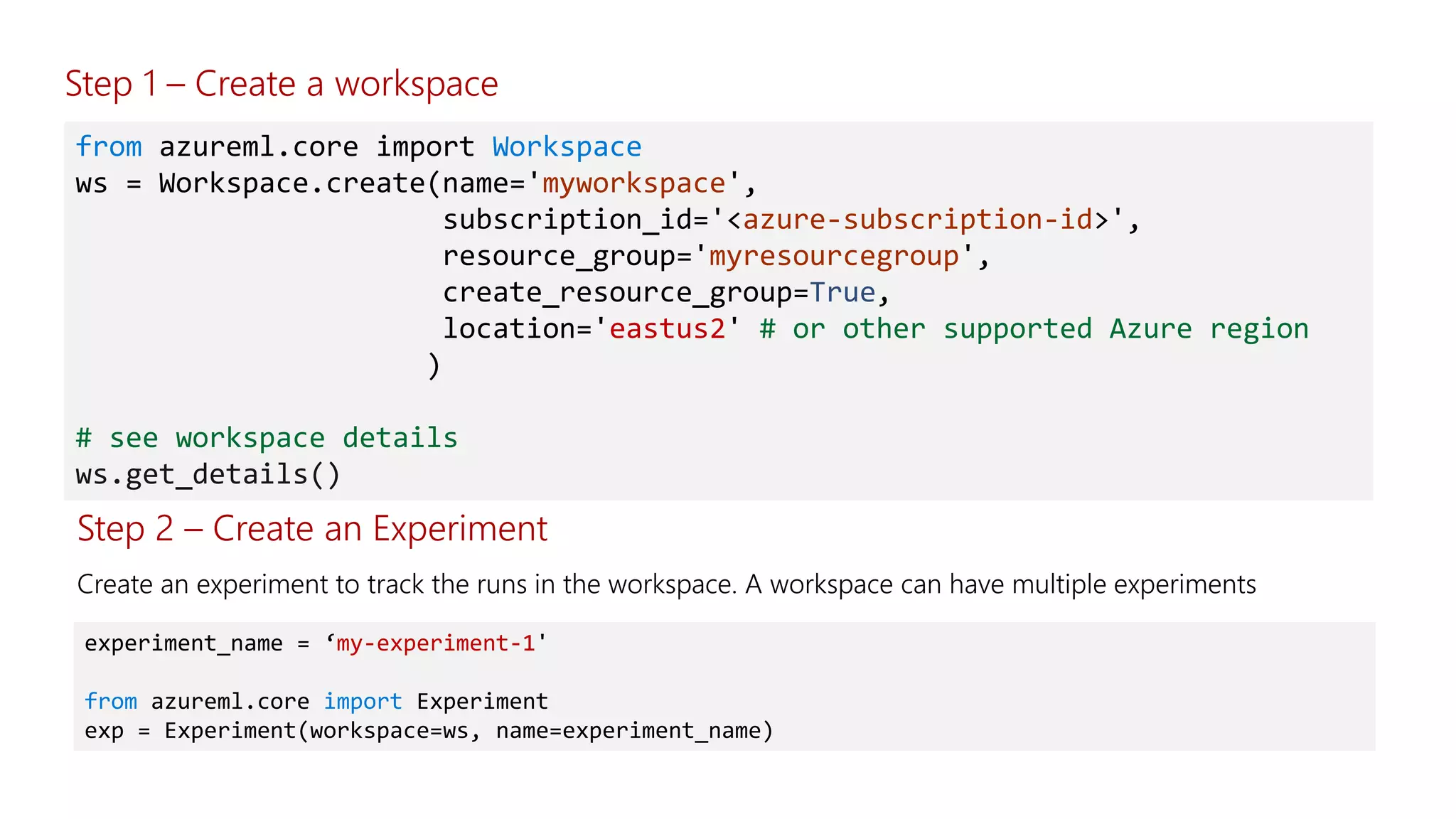 from azureml.core import Workspace
ws = Workspace.create(name='myworkspace',
subscription_id='<azure-subscription-id>',
resource_group='myresourcegroup',
create_resource_group=True,
location='eastus2' # or other supported Azure region
)
# see workspace details
ws.get_details()
Step 2 – Create an Experiment
experiment_name = ‘my-experiment-1'
from azureml.core import Experiment
exp = Experiment(workspace=ws, name=experiment_name)
Step 1 – Create a workspace
 