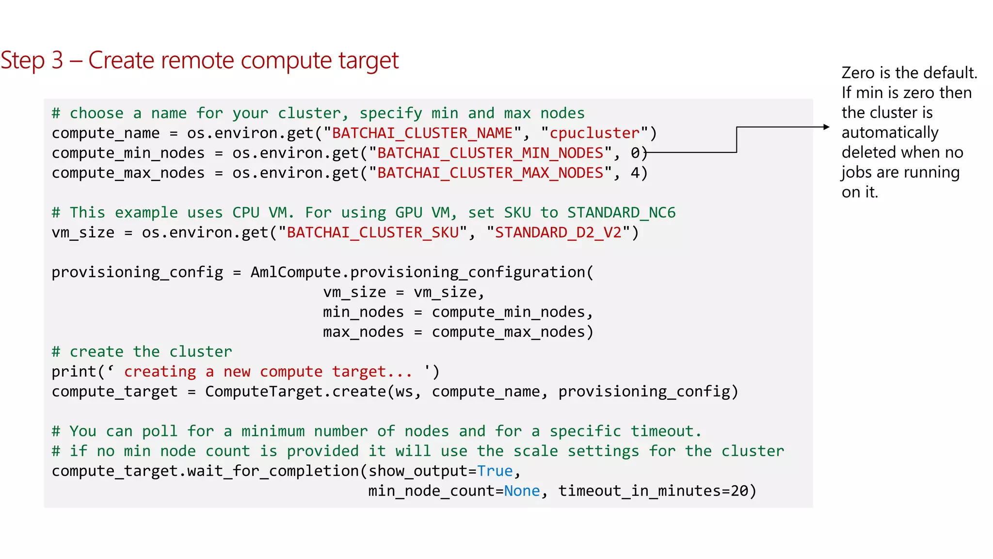 Step 3 – Create remote compute target
# choose a name for your cluster, specify min and max nodes
compute_name = os.environ.get("BATCHAI_CLUSTER_NAME", "cpucluster")
compute_min_nodes = os.environ.get("BATCHAI_CLUSTER_MIN_NODES", 0)
compute_max_nodes = os.environ.get("BATCHAI_CLUSTER_MAX_NODES", 4)
# This example uses CPU VM. For using GPU VM, set SKU to STANDARD_NC6
vm_size = os.environ.get("BATCHAI_CLUSTER_SKU", "STANDARD_D2_V2")
provisioning_config = AmlCompute.provisioning_configuration(
vm_size = vm_size,
min_nodes = compute_min_nodes,
max_nodes = compute_max_nodes)
# create the cluster
print(‘ creating a new compute target... ')
compute_target = ComputeTarget.create(ws, compute_name, provisioning_config)
# You can poll for a minimum number of nodes and for a specific timeout.
# if no min node count is provided it will use the scale settings for the cluster
compute_target.wait_for_completion(show_output=True,
min_node_count=None, timeout_in_minutes=20)
 