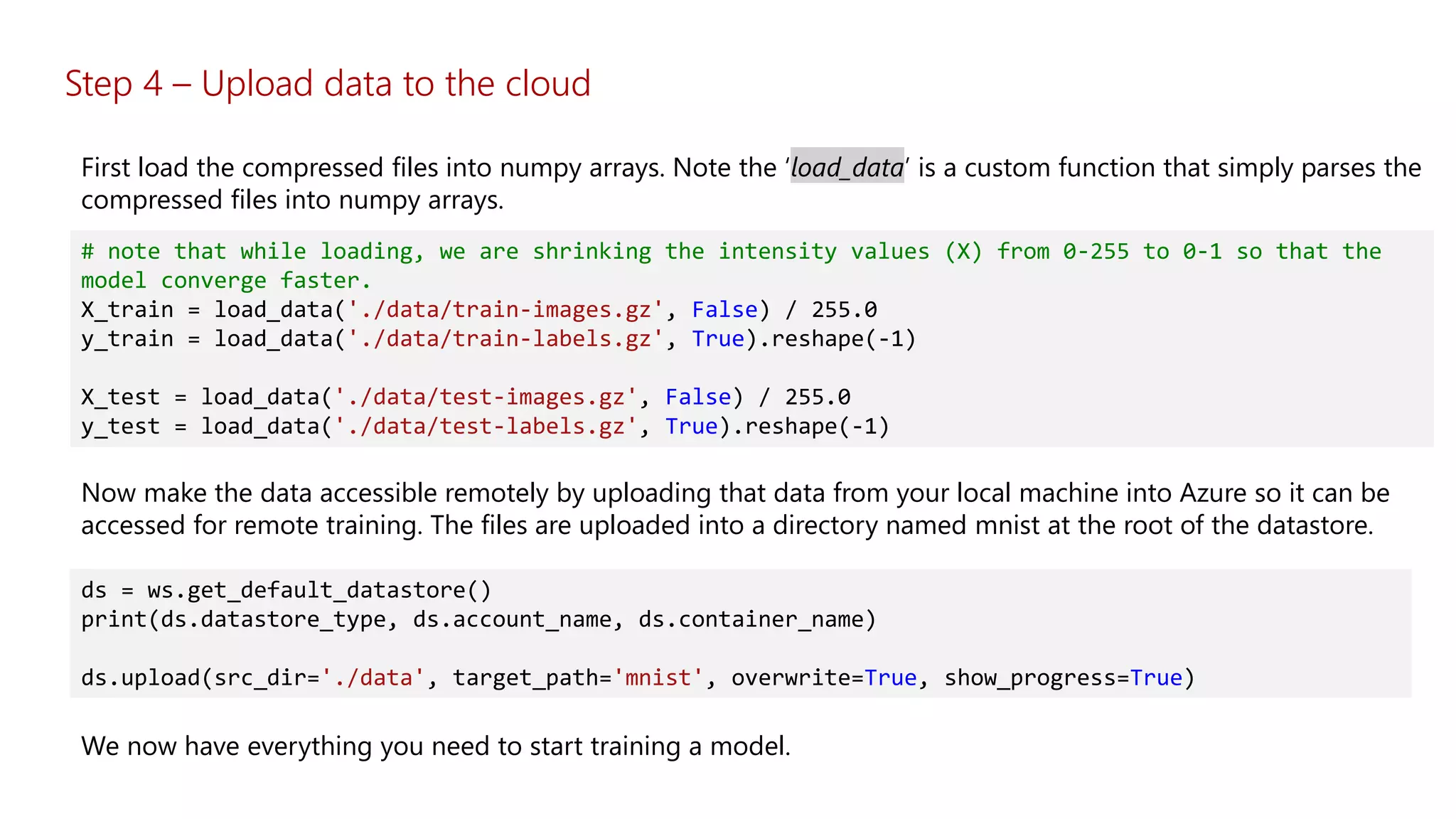 # note that while loading, we are shrinking the intensity values (X) from 0-255 to 0-1 so that the
model converge faster.
X_train = load_data('./data/train-images.gz', False) / 255.0
y_train = load_data('./data/train-labels.gz', True).reshape(-1)
X_test = load_data('./data/test-images.gz', False) / 255.0
y_test = load_data('./data/test-labels.gz', True).reshape(-1)
First load the compressed files into numpy arrays. Note the ‘load_data’ is a custom function that simply parses the
compressed files into numpy arrays.
Now make the data accessible remotely by uploading that data from your local machine into Azure so it can be
accessed for remote training. The files are uploaded into a directory named mnist at the root of the datastore.
ds = ws.get_default_datastore()
print(ds.datastore_type, ds.account_name, ds.container_name)
ds.upload(src_dir='./data', target_path='mnist', overwrite=True, show_progress=True)
We now have everything you need to start training a model.
Step 4 – Upload data to the cloud
 