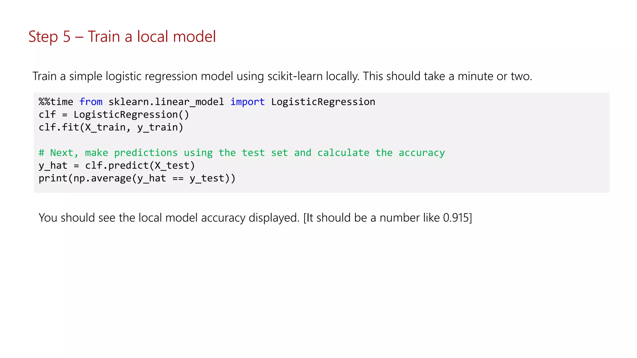 %%time from sklearn.linear_model import LogisticRegression
clf = LogisticRegression()
clf.fit(X_train, y_train)
# Next, make predictions using the test set and calculate the accuracy
y_hat = clf.predict(X_test)
print(np.average(y_hat == y_test))
You should see the local model accuracy displayed. [It should be a number like 0.915]
Train a simple logistic regression model using scikit-learn locally. This should take a minute or two.
Step 5 – Train a local model
 