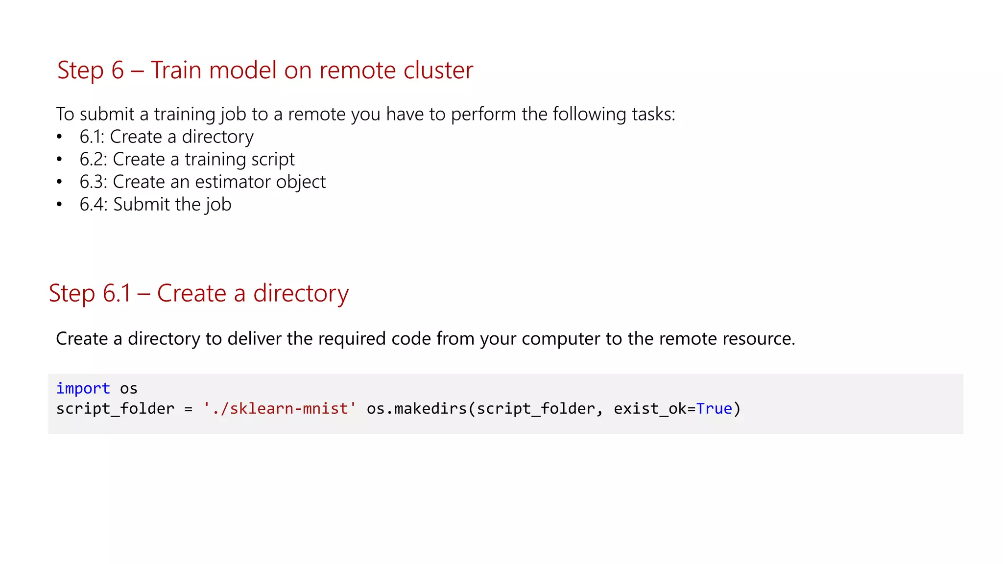 To submit a training job to a remote you have to perform the following tasks:
• 6.1: Create a directory
• 6.2: Create a training script
• 6.3: Create an estimator object
• 6.4: Submit the job
Step 6.1 – Create a directory
Create a directory to deliver the required code from your computer to the remote resource.
import os
script_folder = './sklearn-mnist' os.makedirs(script_folder, exist_ok=True)
Step 6 – Train model on remote cluster
 