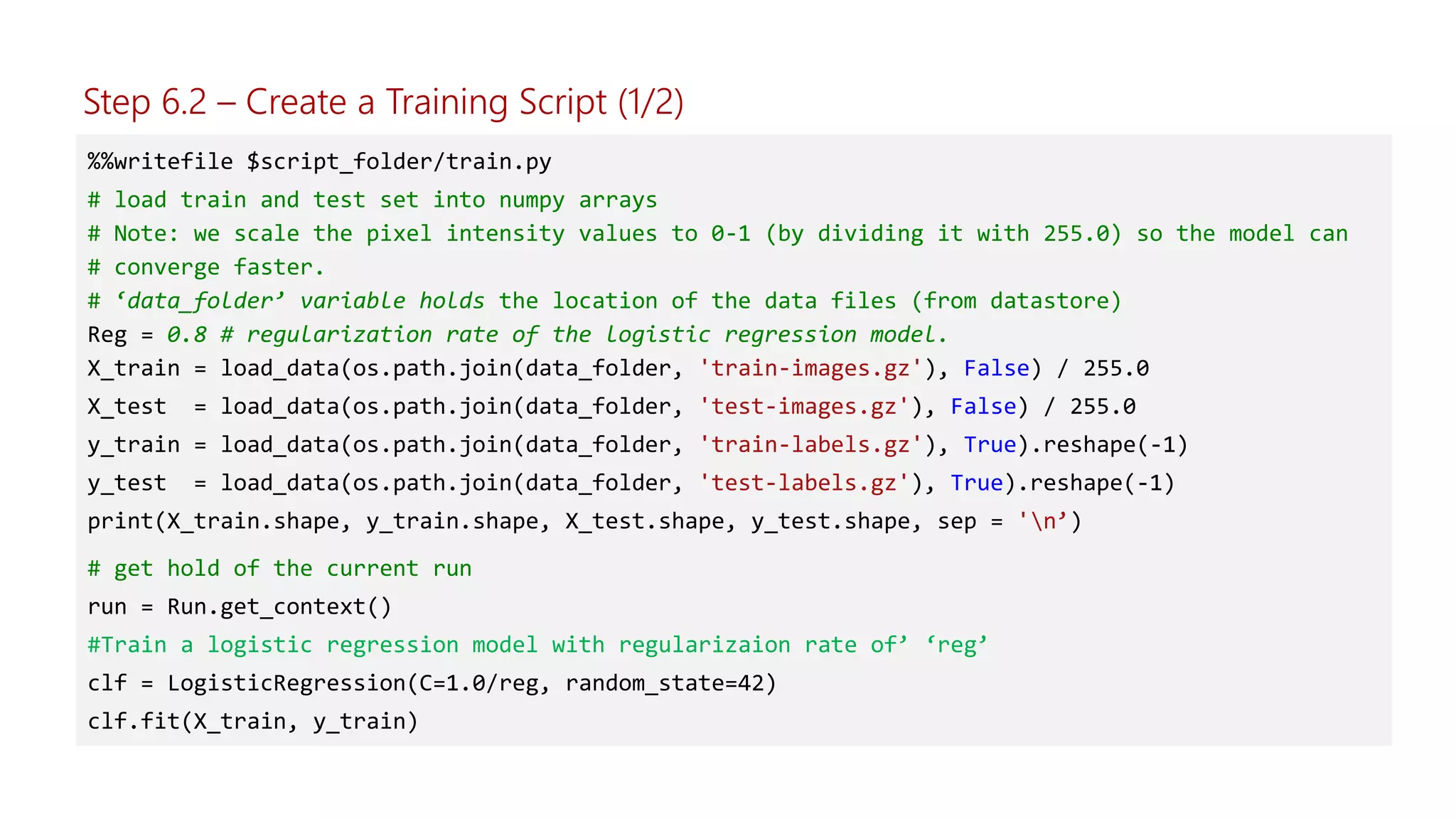 %%writefile $script_folder/train.py
# load train and test set into numpy arrays
# Note: we scale the pixel intensity values to 0-1 (by dividing it with 255.0) so the model can
# converge faster.
# ‘data_folder’ variable holds the location of the data files (from datastore)
Reg = 0.8 # regularization rate of the logistic regression model.
X_train = load_data(os.path.join(data_folder, 'train-images.gz'), False) / 255.0
X_test = load_data(os.path.join(data_folder, 'test-images.gz'), False) / 255.0
y_train = load_data(os.path.join(data_folder, 'train-labels.gz'), True).reshape(-1)
y_test = load_data(os.path.join(data_folder, 'test-labels.gz'), True).reshape(-1)
print(X_train.shape, y_train.shape, X_test.shape, y_test.shape, sep = 'n’)
# get hold of the current run
run = Run.get_context()
#Train a logistic regression model with regularizaion rate of’ ‘reg’
clf = LogisticRegression(C=1.0/reg, random_state=42)
clf.fit(X_train, y_train)
Step 6.2 – Create a Training Script (1/2)
 