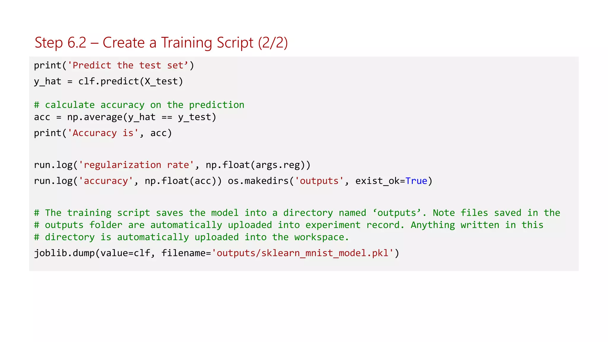 print('Predict the test set’)
y_hat = clf.predict(X_test)
# calculate accuracy on the prediction
acc = np.average(y_hat == y_test)
print('Accuracy is', acc)
run.log('regularization rate', np.float(args.reg))
run.log('accuracy', np.float(acc)) os.makedirs('outputs', exist_ok=True)
# The training script saves the model into a directory named ‘outputs’. Note files saved in the
# outputs folder are automatically uploaded into experiment record. Anything written in this
# directory is automatically uploaded into the workspace.
joblib.dump(value=clf, filename='outputs/sklearn_mnist_model.pkl')
Step 6.2 – Create a Training Script (2/2)
 