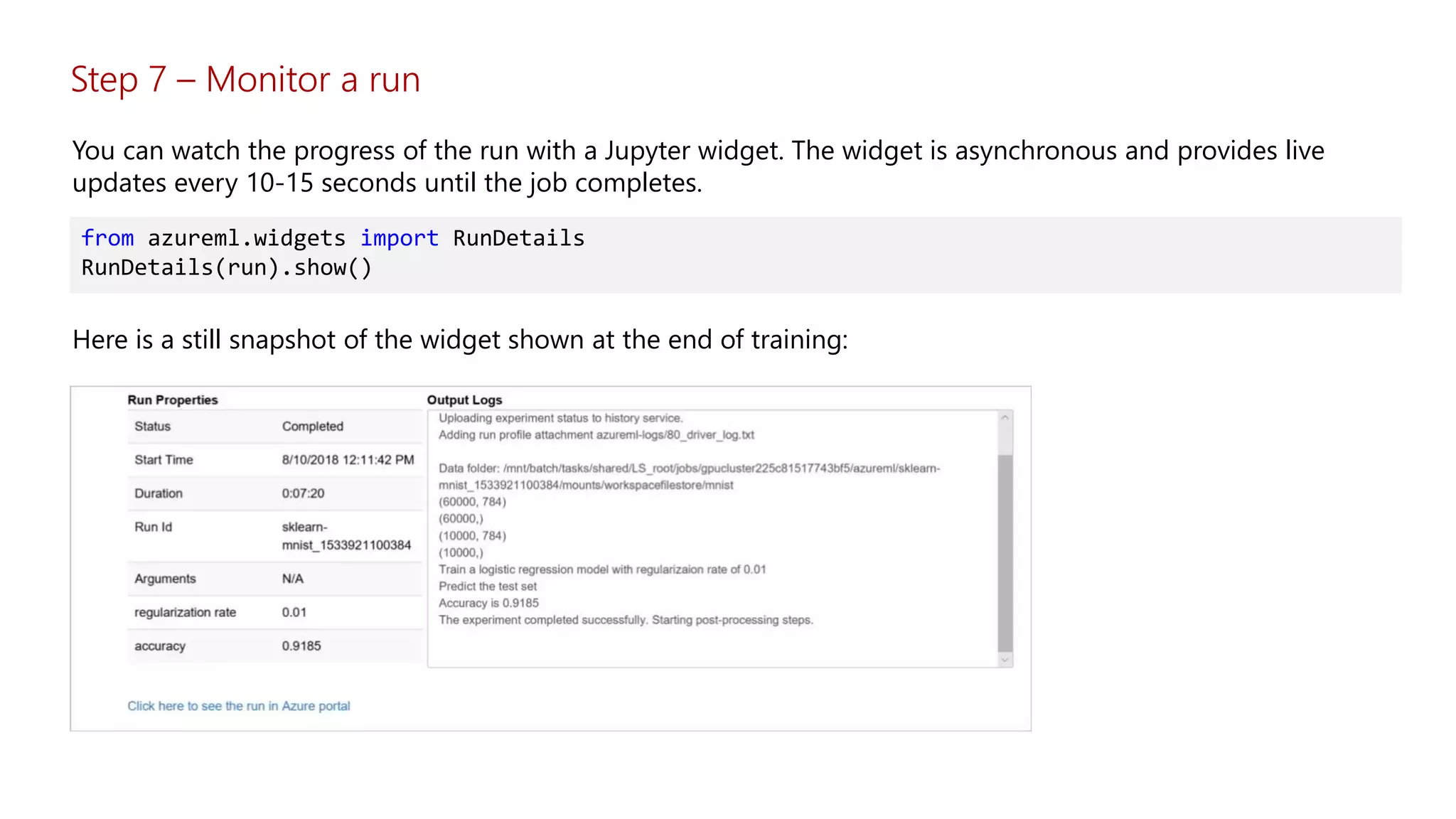 Step 7 – Monitor a run
You can watch the progress of the run with a Jupyter widget. The widget is asynchronous and provides live
updates every 10-15 seconds until the job completes.
from azureml.widgets import RunDetails
RunDetails(run).show()
Here is a still snapshot of the widget shown at the end of training:
 