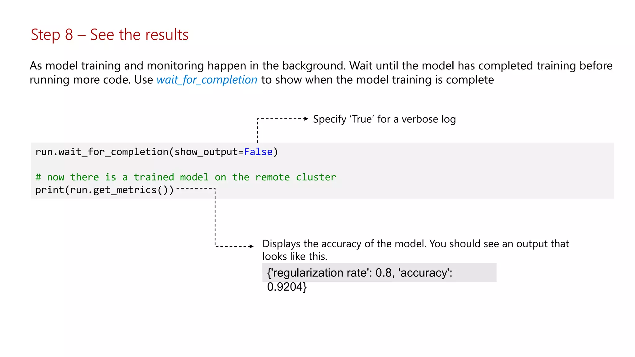 Step 8 – See the results
As model training and monitoring happen in the background. Wait until the model has completed training before
running more code. Use wait_for_completion to show when the model training is complete
run.wait_for_completion(show_output=False)
# now there is a trained model on the remote cluster
print(run.get_metrics())
{'regularization rate': 0.8, 'accuracy':
0.9204}
 
