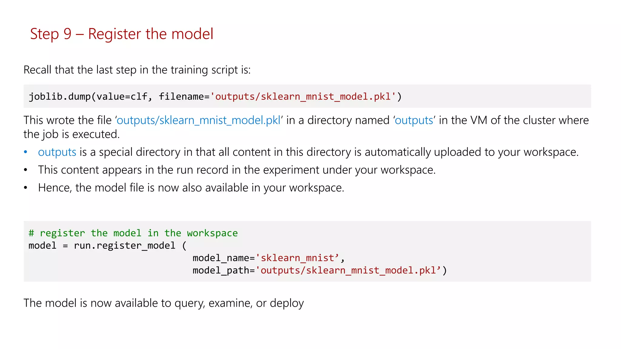Step 9 – Register the model
This wrote the file ‘outputs/sklearn_mnist_model.pkl’ in a directory named ‘outputs’ in the VM of the cluster where
the job is executed.
• outputs is a special directory in that all content in this directory is automatically uploaded to your workspace.
• This content appears in the run record in the experiment under your workspace.
• Hence, the model file is now also available in your workspace.
joblib.dump(value=clf, filename='outputs/sklearn_mnist_model.pkl')
Recall that the last step in the training script is:
# register the model in the workspace
model = run.register_model (
model_name='sklearn_mnist’,
model_path='outputs/sklearn_mnist_model.pkl’)
The model is now available to query, examine, or deploy
 