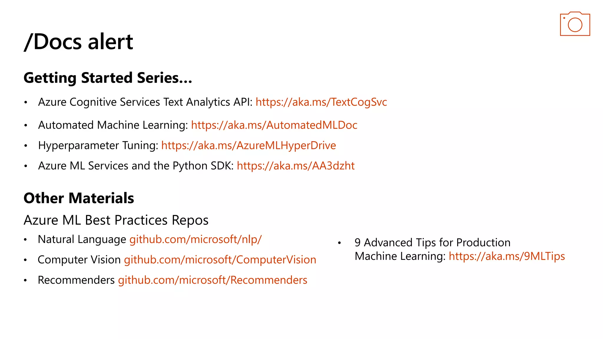 /Docs alert
Azure ML Best Practices Repos
github.com/microsoft/nlp/
• Computer Vision github.com/microsoft/ComputerVision
• Recommenders github.com/microsoft/Recommenders
https://aka.ms/TextCogSvc
https://aka.ms/AutomatedMLDoc
https://aka.ms/AzureMLHyperDrive
https://aka.ms/AA3dzht
https://aka.ms/9MLTips
Getting Started Series…
Other Materials
 