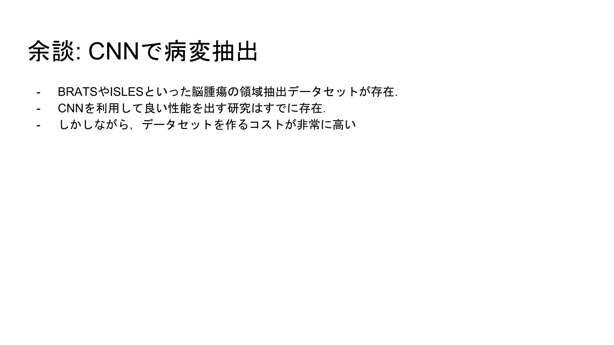 余談: CNNで病変抽出
- BRATSやISLESといった脳腫瘍の領域抽出データセットが存在．
- CNNを利用して良い性能を出す研究はすでに存在．
- しかしながら，データセットを作るコストが非常に高い
 