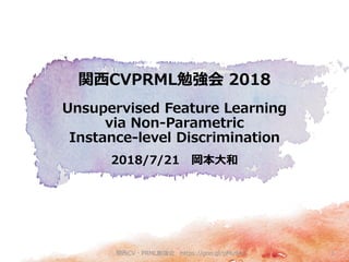 2018/7/21 岡本大和
関西CVPRML勉強会 2018
Unsupervised Feature Learning
via Non-Parametric
Instance-level Discrimination
関西CV・PRML勉強会 https://goo.gl/pMu9A2 1
 