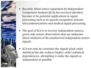  Recently, blind source separation by Independent
Component Analysis (ICA) has received attention
because of its potential applications in signal
processing such as in speech recognition systems,
telecommunications and medical signal processing.
 The goal of ICA is to recover independent sources
given only sensor observations that are unknown
linear mixtures of the unobserved independent source
signals.
 ICA not only de correlates the signals (2nd-order
statistics) but also reduces higher-order statistical
dependencies, attempting to make the signals as
independent as possible.
15
 