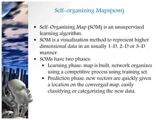 Self-organizing Maps(som)
 Self-Organizing Map (SOM) is an unsupervised
learning algorithm.
 SOM is a visualization method to represent higher
dimensional data in an usually 1-D, 2-D or 3-D
manner.
 SOMs have two phases:
 Learning phase: map is built, network organizes
using a competitive process using training set.
 Prediction phase: new vectors are quickly given
a location on the converged map, easily
classifying or categorizing the new data.
18
 