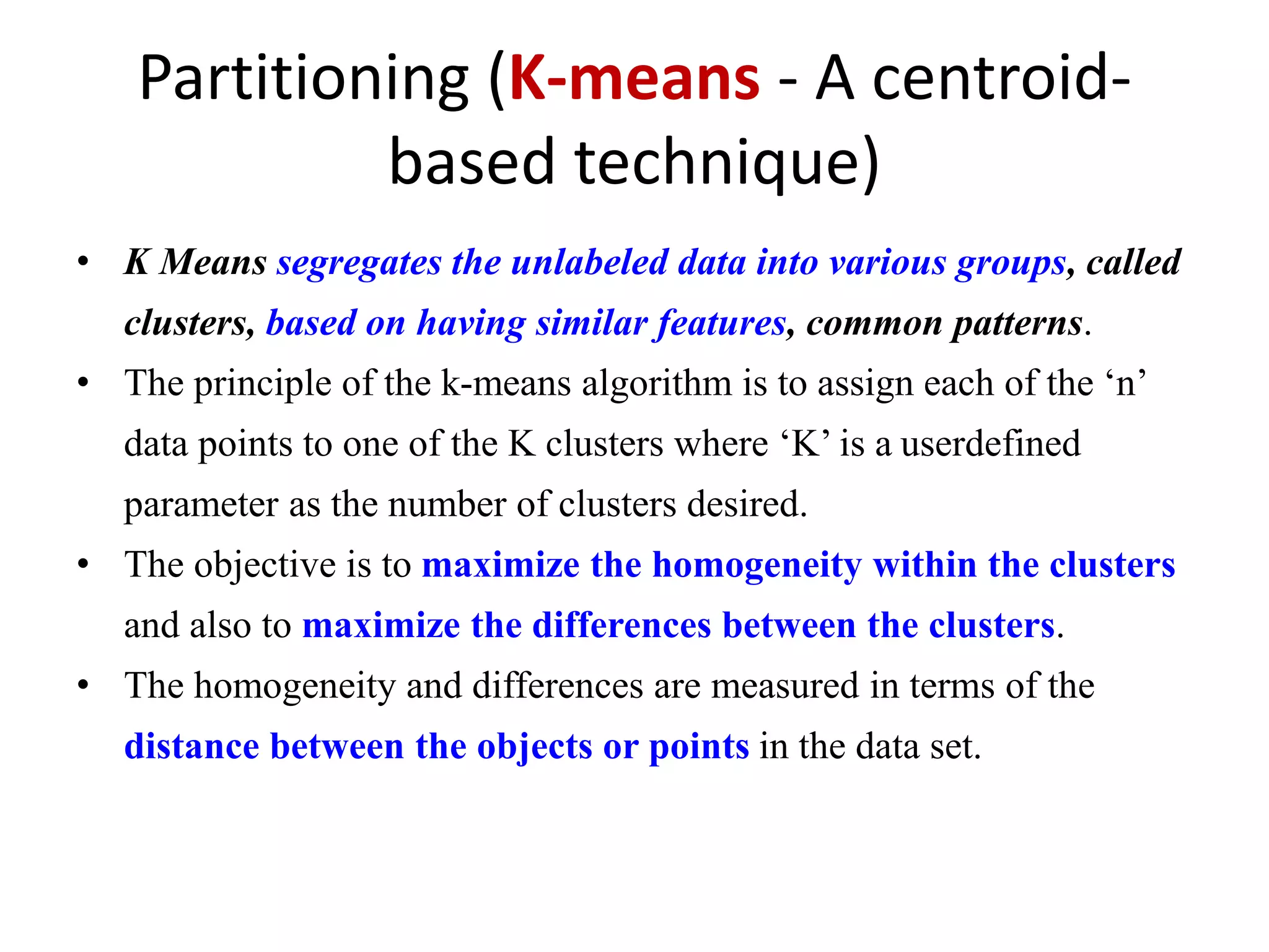 Partitioning (K-means - A centroid-
based technique)
• K Means segregates the unlabeled data into various groups, called
clusters, based on having similar features, common patterns.
• The principle of the k-means algorithm is to assign each of the ‘n’
data points to one of the K clusters where ‘K’ is a userdefined
parameter as the number of clusters desired.
• The objective is to maximize the homogeneity within the clusters
and also to maximize the differences between the clusters.
• The homogeneity and differences are measured in terms of the
distance between the objects or points in the data set.
 